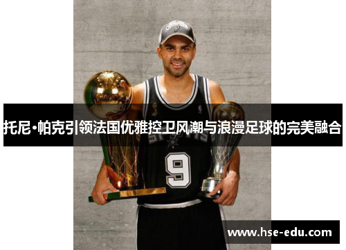 托尼·帕克引领法国优雅控卫风潮与浪漫足球的完美融合